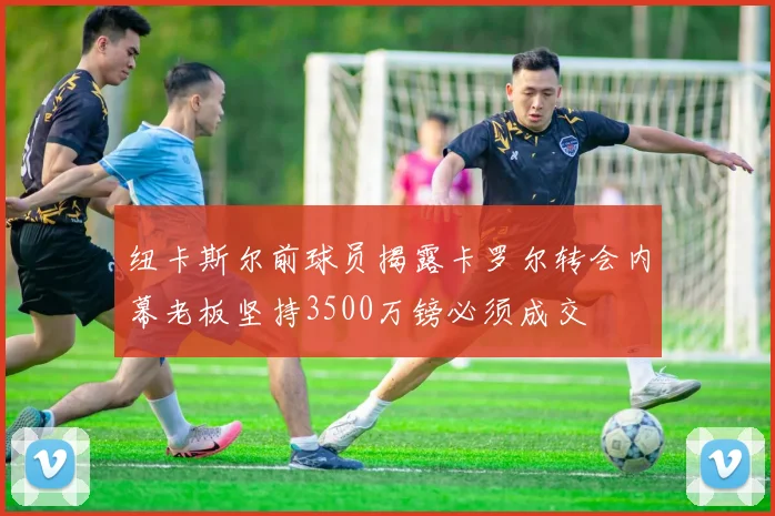 纽卡斯尔前球员揭露卡罗尔转会内幕老板坚持3500万镑必须成交