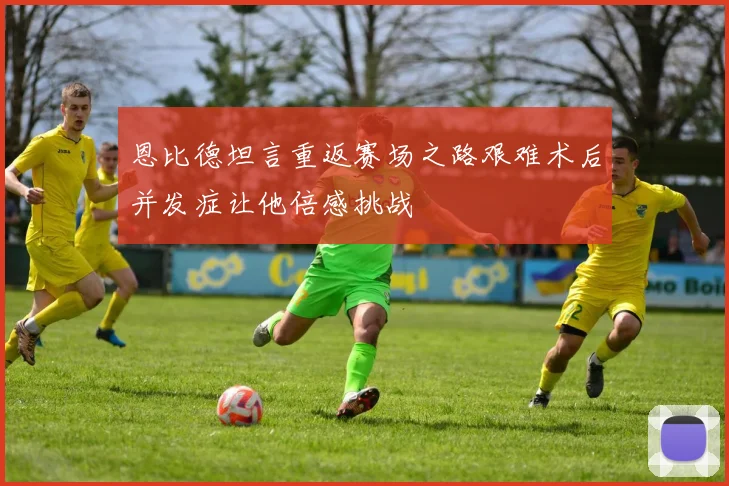 恩比德坦言重返赛场之路艰难术后并发症让他倍感挑战