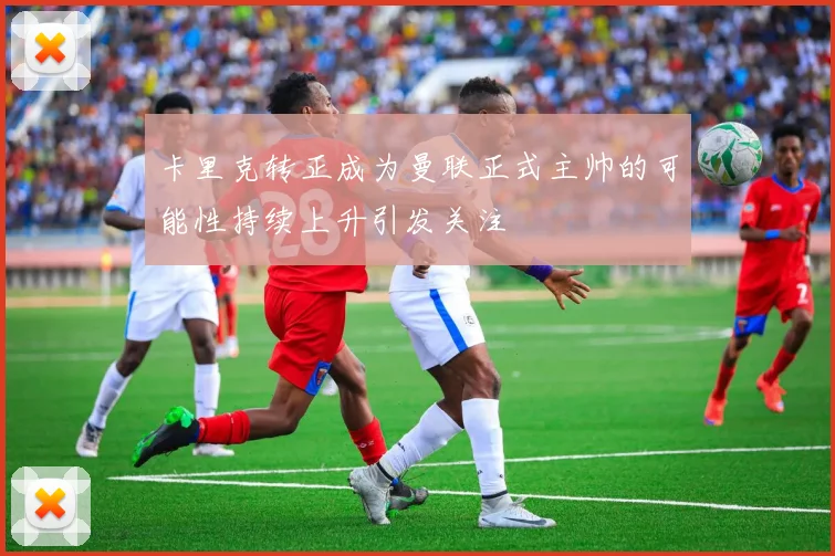 卡里克转正成为曼联正式主帅的可能性持续上升引发关注