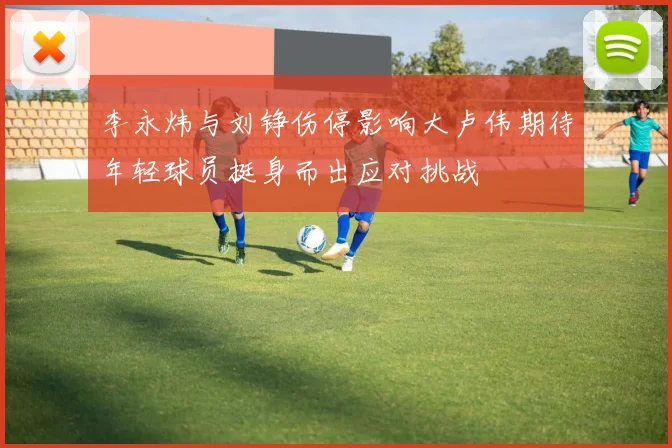 李永炜与刘铮伤停影响大卢伟期待年轻球员挺身而出应对挑战