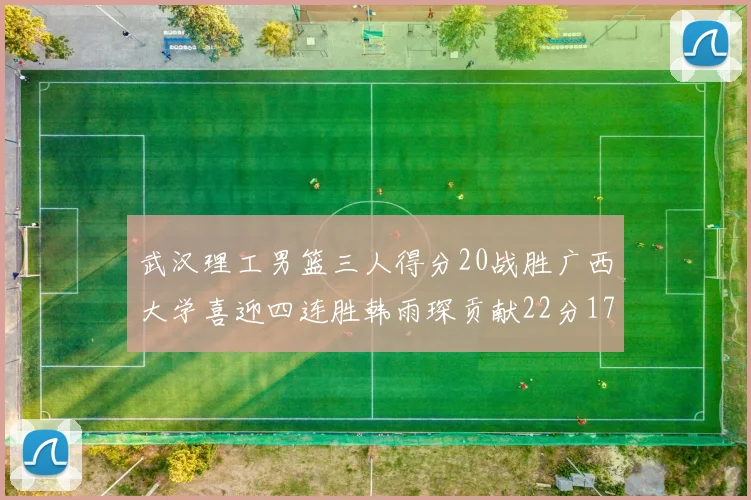 武汉理工男篮三人得分20战胜广西大学喜迎四连胜韩雨琛贡献22分17篮板张志才狂砍32分