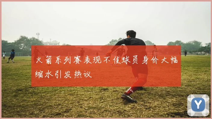 火箭系列赛表现不佳球员身价大幅缩水引发热议