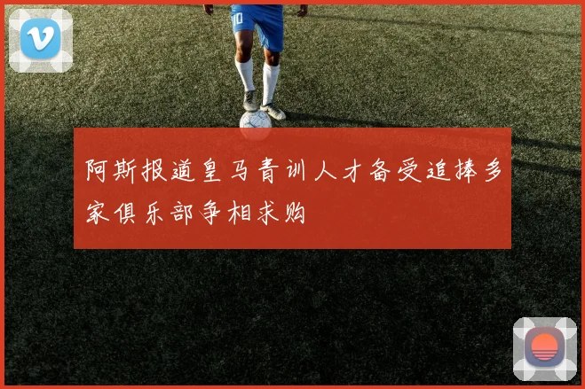 阿斯报道皇马青训人才备受追捧多家俱乐部争相求购