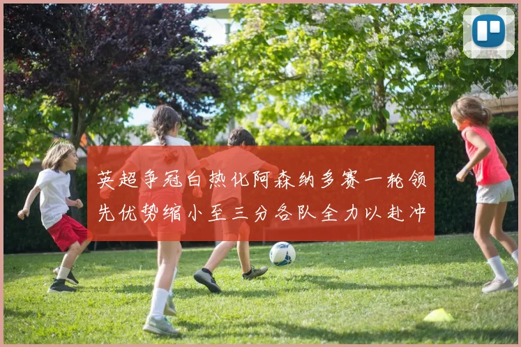 英超争冠白热化阿森纳多赛一轮领先优势缩小至三分各队全力以赴冲刺阶段