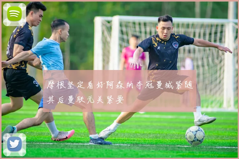 摩根坚定看好阿森纳夺冠曼城紧随其后曼联无关紧要