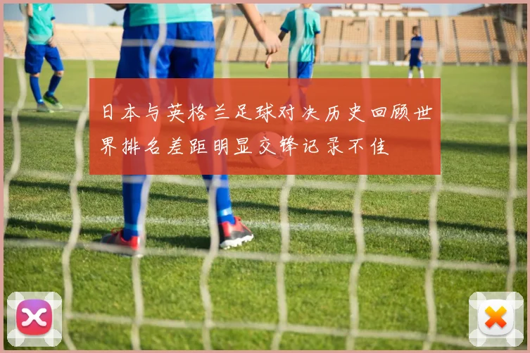 日本与英格兰足球对决历史回顾世界排名差距明显交锋记录不佳