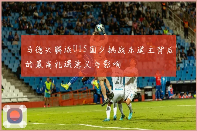 马德兴解读U15国少挑战东道主背后的最高礼遇意义与影响