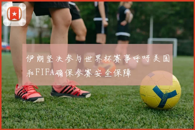 伊朗坚决参与世界杯赛事呼吁美国和FIFA确保参赛安全保障