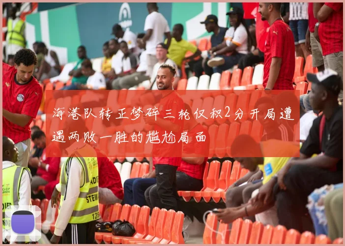 海港队转正梦碎三轮仅积2分开局遭遇两败一胜的尴尬局面
