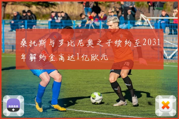 桑托斯与罗比尼奥之子续约至2031年解约金高达1亿欧元