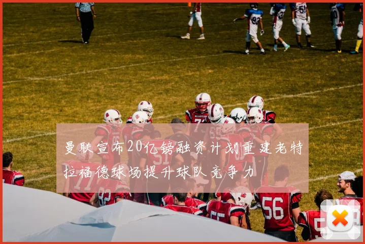 曼联宣布20亿镑融资计划重建老特拉福德球场提升球队竞争力