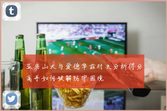 亚历山大与爱德华兹对决分析得分高手如何破解防守困境