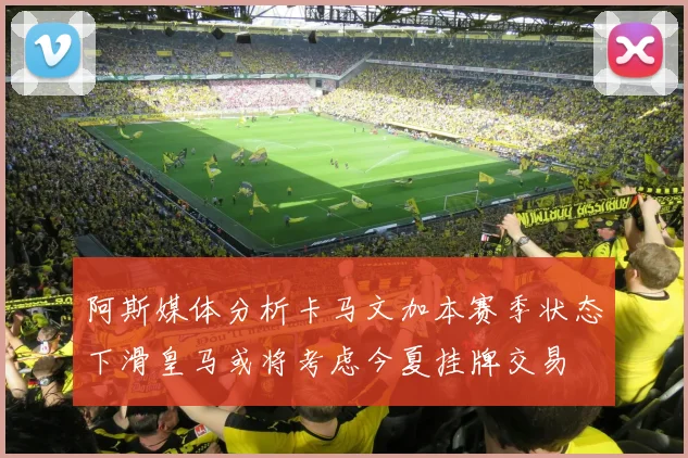 阿斯媒体分析卡马文加本赛季状态下滑皇马或将考虑今夏挂牌交易