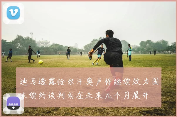 迪马透露恰尔汗奥卢将继续效力国米续约谈判或在未来几个月展开