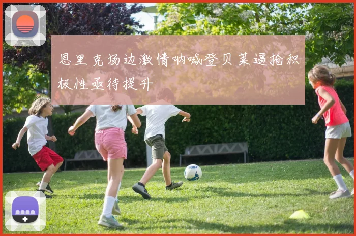 恩里克场边激情呐喊登贝莱逼抢积极性亟待提升