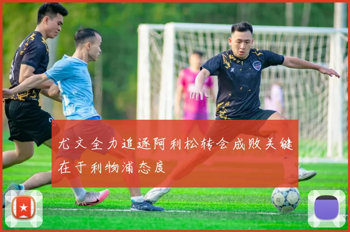 尤文全力追逐阿利松转会成败关键在于利物浦态度