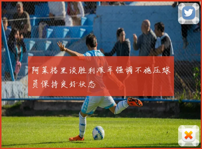阿莱格里谈胜利艰辛强调不施压球员保持良好状态