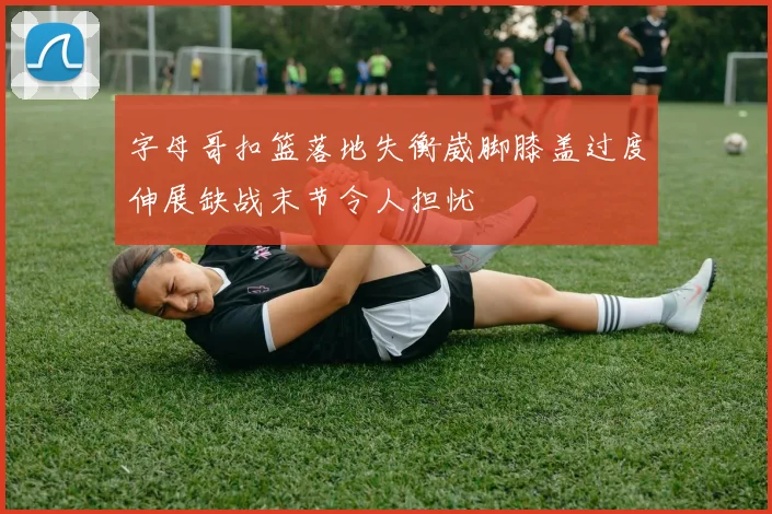 字母哥扣篮落地失衡崴脚膝盖过度伸展缺战末节令人担忧