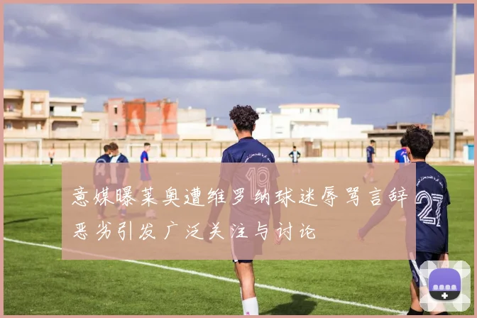意媒曝莱奥遭维罗纳球迷辱骂言辞恶劣引发广泛关注与讨论