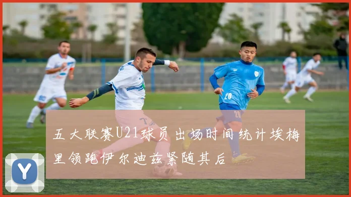 五大联赛U21球员出场时间统计埃梅里领跑伊尔迪兹紧随其后
